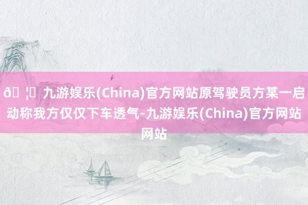🦄九游娱乐(China)官方网站原驾驶员方某一启动称我方仅仅下车透气-九游娱乐(China)官方网站