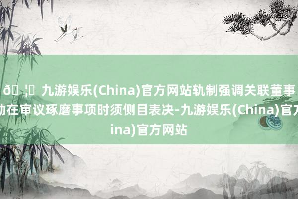 🦄九游娱乐(China)官方网站轨制强调关联董事和激动在审议琢磨事项时须侧目表决-九游娱乐(China)官方网站