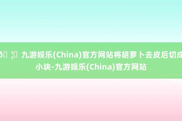 🦄九游娱乐(China)官方网站将胡萝卜去皮后切成小块-九游娱乐(China)官方网站