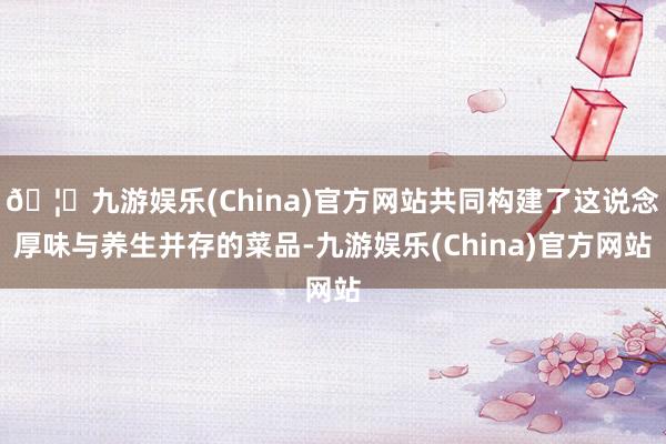 🦄九游娱乐(China)官方网站共同构建了这说念厚味与养生并存的菜品-九游娱乐(China)官方网站