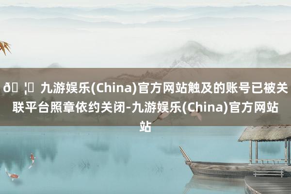 🦄九游娱乐(China)官方网站触及的账号已被关联平台照章依约关闭-九游娱乐(China)官方网站