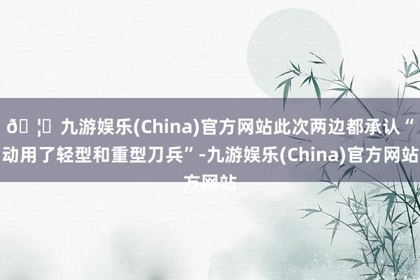 🦄九游娱乐(China)官方网站此次两边都承认“动用了轻型和重型刀兵”-九游娱乐(China)官方网站