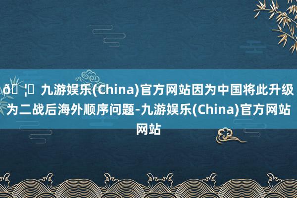 🦄九游娱乐(China)官方网站因为中国将此升级为二战后海外顺序问题-九游娱乐(China)官方网站