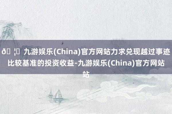 🦄九游娱乐(China)官方网站力求兑现越过事迹比较基准的投资收益-九游娱乐(China)官方网站