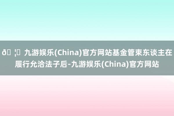 🦄九游娱乐(China)官方网站基金管束东谈主在履行允洽法子后-九游娱乐(China)官方网站