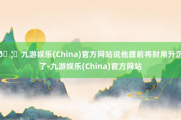 🦄九游娱乐(China)官方网站说他提前将财帛升沉了-九游娱乐(China)官方网站