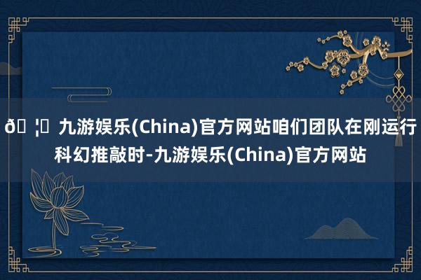 🦄九游娱乐(China)官方网站咱们团队在刚运行科幻推敲时-九游娱乐(China)官方网站