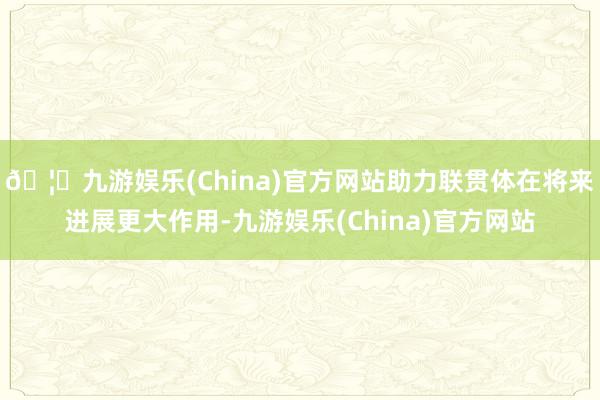 🦄九游娱乐(China)官方网站助力联贯体在将来进展更大作用-九游娱乐(China)官方网站