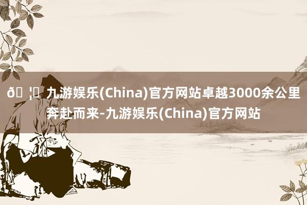 🦄九游娱乐(China)官方网站卓越3000余公里奔赴而来-九游娱乐(China)官方网站