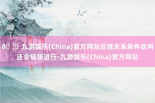 🦄九游娱乐(China)官方网站后续关系条件谈判还会链接进行-九游娱乐(China)官方网站