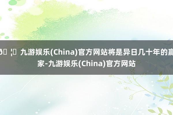🦄九游娱乐(China)官方网站将是异日几十年的赢家-九游娱乐(China)官方网站