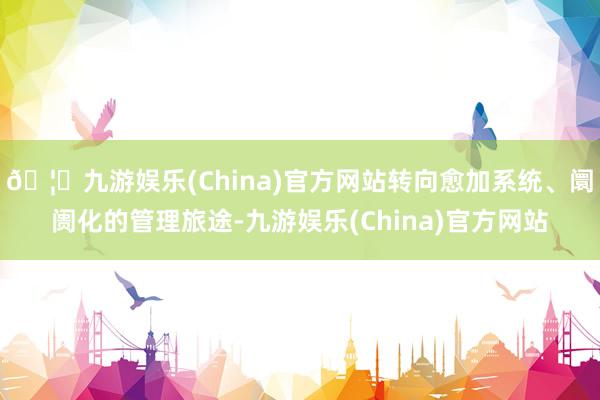 🦄九游娱乐(China)官方网站转向愈加系统、阛阓化的管理旅途-九游娱乐(China)官方网站