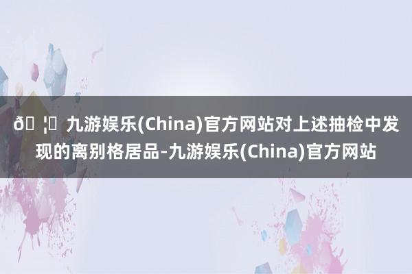 🦄九游娱乐(China)官方网站　　对上述抽检中发现的离别格居品-九游娱乐(China)官方网站