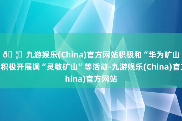 🦄九游娱乐(China)官方网站积极和“华为旷山团队”积极开展调“灵敏矿山”等活动-九游娱乐(China)官方网站