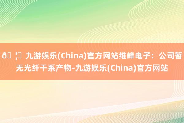 🦄九游娱乐(China)官方网站维峰电子：公司暂无光纤干系产物-九游娱乐(China)官方网站