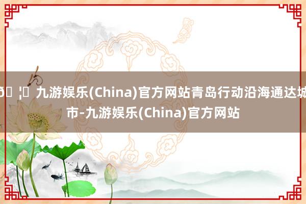 🦄九游娱乐(China)官方网站青岛行动沿海通达城市-九游娱乐(China)官方网站