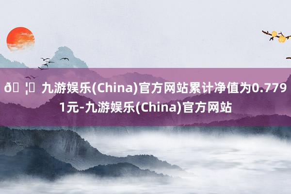 🦄九游娱乐(China)官方网站累计净值为0.7791元-九游娱乐(China)官方网站