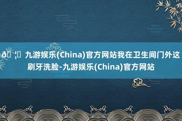 🦄九游娱乐(China)官方网站我在卫生间门外这刷牙洗脸-九游娱乐(China)官方网站