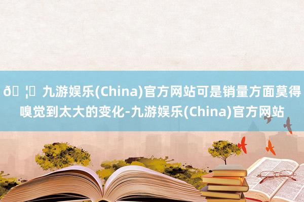 🦄九游娱乐(China)官方网站可是销量方面莫得嗅觉到太大的变化-九游娱乐(China)官方网站