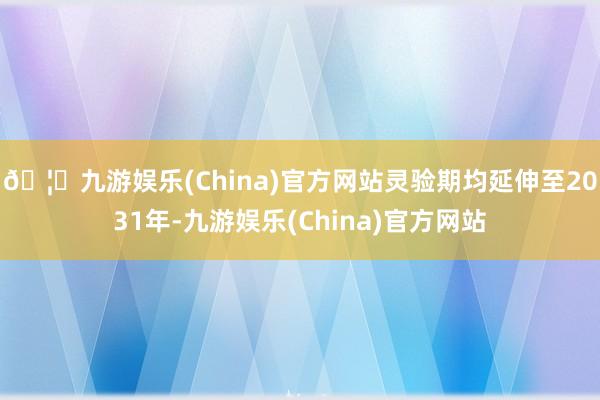 🦄九游娱乐(China)官方网站灵验期均延伸至2031年-九游娱乐(China)官方网站