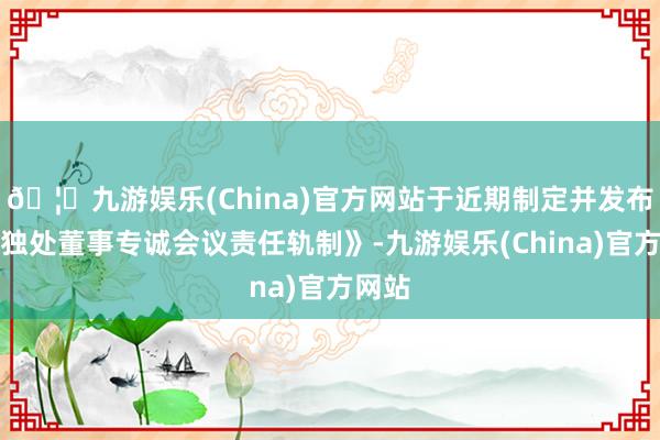 🦄九游娱乐(China)官方网站于近期制定并发布了《独处董事专诚会议责任轨制》-九游娱乐(China)官方网站