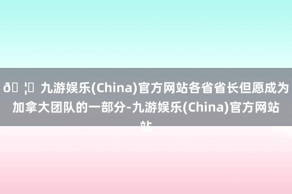 🦄九游娱乐(China)官方网站各省省长但愿成为加拿大团队的一部分-九游娱乐(China)官方网站