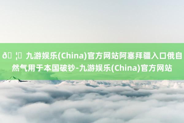 🦄九游娱乐(China)官方网站阿塞拜疆入口俄自然气用于本国破钞-九游娱乐(China)官方网站