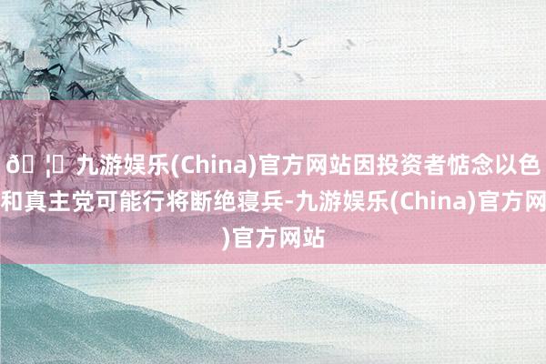 🦄九游娱乐(China)官方网站因投资者惦念以色列和真主党可能行将断绝寝兵-九游娱乐(China)官方网站