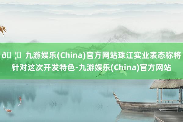 🦄九游娱乐(China)官方网站珠江实业表态称将针对这次开发特色-九游娱乐(China)官方网站