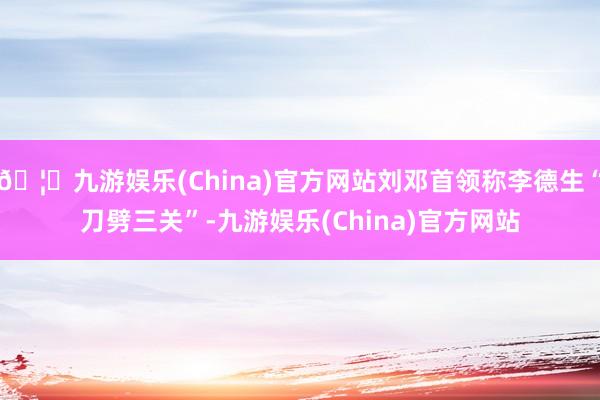 🦄九游娱乐(China)官方网站刘邓首领称李德生“刀劈三关”-九游娱乐(China)官方网站
