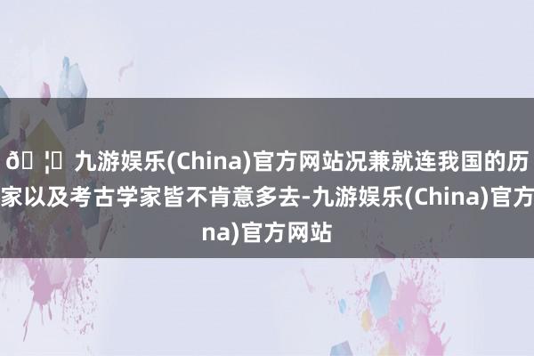 🦄九游娱乐(China)官方网站况兼就连我国的历史学家以及考古学家皆不肯意多去-九游娱乐(China)官方网站