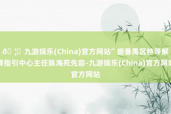 🦄九游娱乐(China)官方网站”据番禺区特等解释指引中心主任陈海苑先容-九游娱乐(China)官方网站