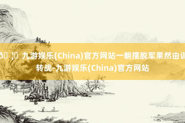 🦄九游娱乐(China)官方网站一朝摆脱军果然由训转战-九游娱乐(China)官方网站