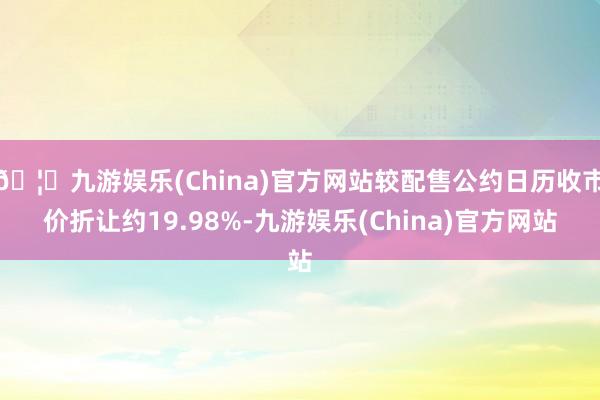 🦄九游娱乐(China)官方网站较配售公约日历收市价折让约19.98%-九游娱乐(China)官方网站