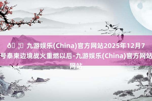 🦄九游娱乐(China)官方网站2025年12月7号泰柬边境战火重燃以后-九游娱乐(China)官方网站