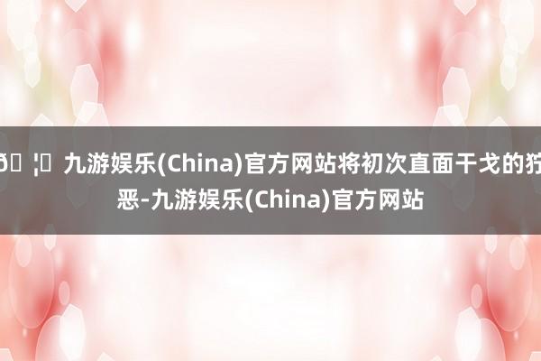 🦄九游娱乐(China)官方网站将初次直面干戈的狞恶-九游娱乐(China)官方网站