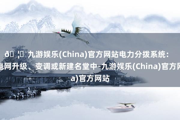 🦄九游娱乐(China)官方网站电力分拨系统： 在电网升级、变调或新建名堂中-九游娱乐(China)官方网站