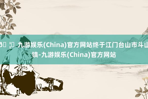 🦄九游娱乐(China)官方网站终于江门台山市斗山镇-九游娱乐(China)官方网站