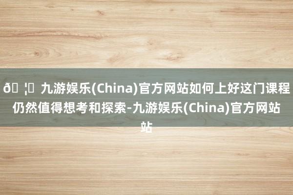 🦄九游娱乐(China)官方网站如何上好这门课程仍然值得想考和探索-九游娱乐(China)官方网站