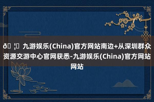 🦄九游娱乐(China)官方网站南边+从深圳群众资源交游中心官网获悉-九游娱乐(China)官方网站