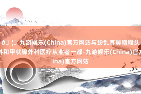 🦄九游娱乐(China)官方网站与纷乱耳鼻咽喉头颈外科和甲状腺外科医疗从业者一都-九游娱乐(China)官方网站
