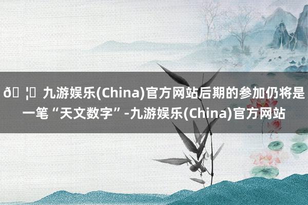 🦄九游娱乐(China)官方网站后期的参加仍将是一笔“天文数字”-九游娱乐(China)官方网站