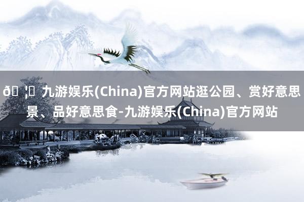 🦄九游娱乐(China)官方网站逛公园、赏好意思景、品好意思食-九游娱乐(China)官方网站