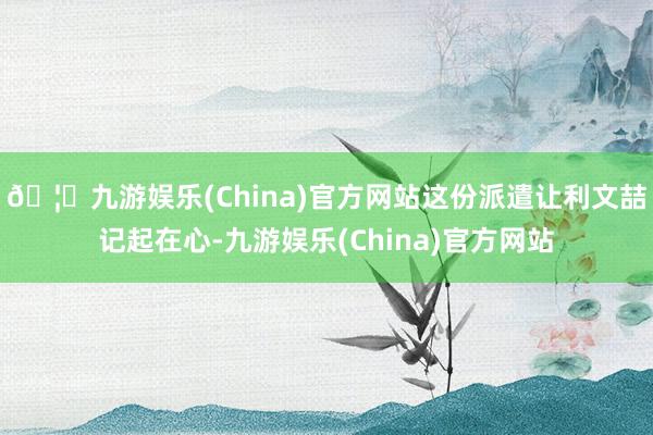 🦄九游娱乐(China)官方网站这份派遣让利文喆记起在心-九游娱乐(China)官方网站