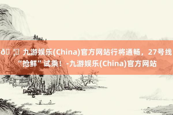 🦄九游娱乐(China)官方网站行将通畅，27号线“抢鲜”试乘！-九游娱乐(China)官方网站
