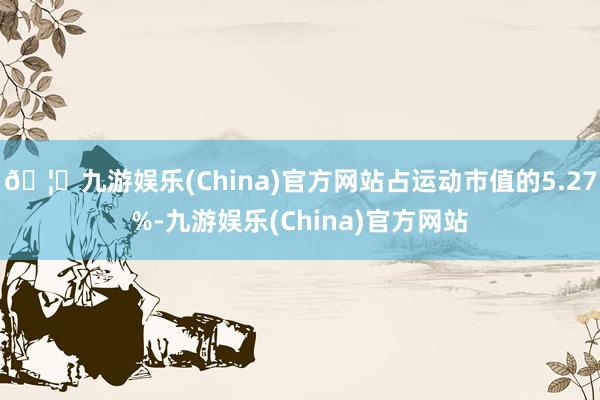 🦄九游娱乐(China)官方网站占运动市值的5.27%-九游娱乐(China)官方网站