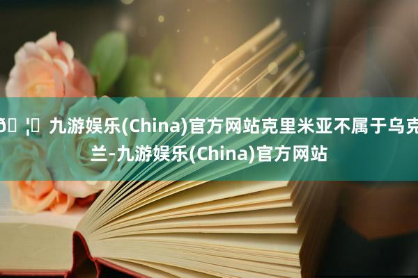 🦄九游娱乐(China)官方网站克里米亚不属于乌克兰-九游娱乐(China)官方网站