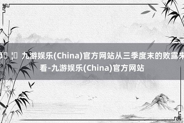 🦄九游娱乐(China)官方网站从三季度末的败露来看-九游娱乐(China)官方网站