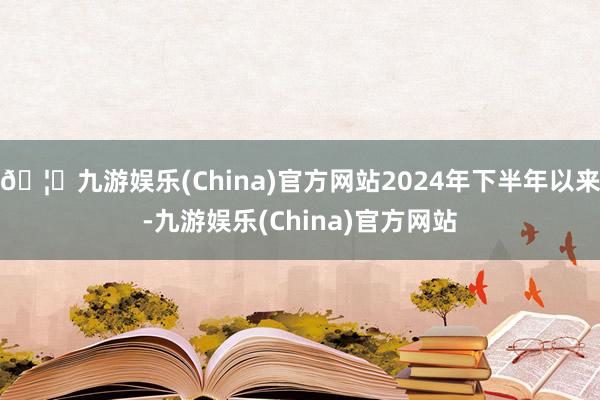 🦄九游娱乐(China)官方网站2024年下半年以来-九游娱乐(China)官方网站