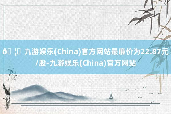 🦄九游娱乐(China)官方网站最廉价为22.87元/股-九游娱乐(China)官方网站